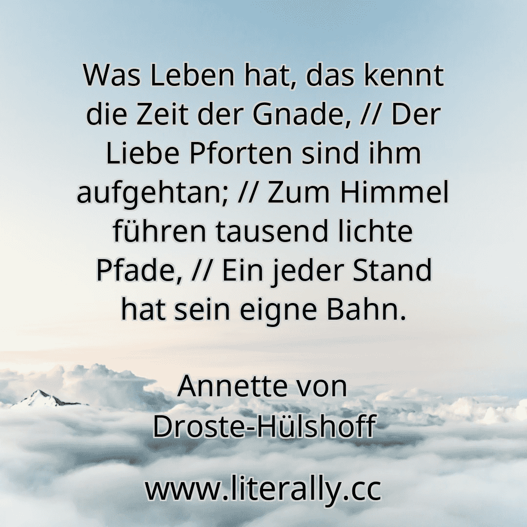 Was Leben hat, das kennt die Zeit der Gnade, // Der Liebe Pforten sind ihm aufgehtan; // Zum Himmel führen tausend lichte Pfade, // Ein jeder Stand hat sein eigne Bahn.
Annette von Droste-Hülshoff
