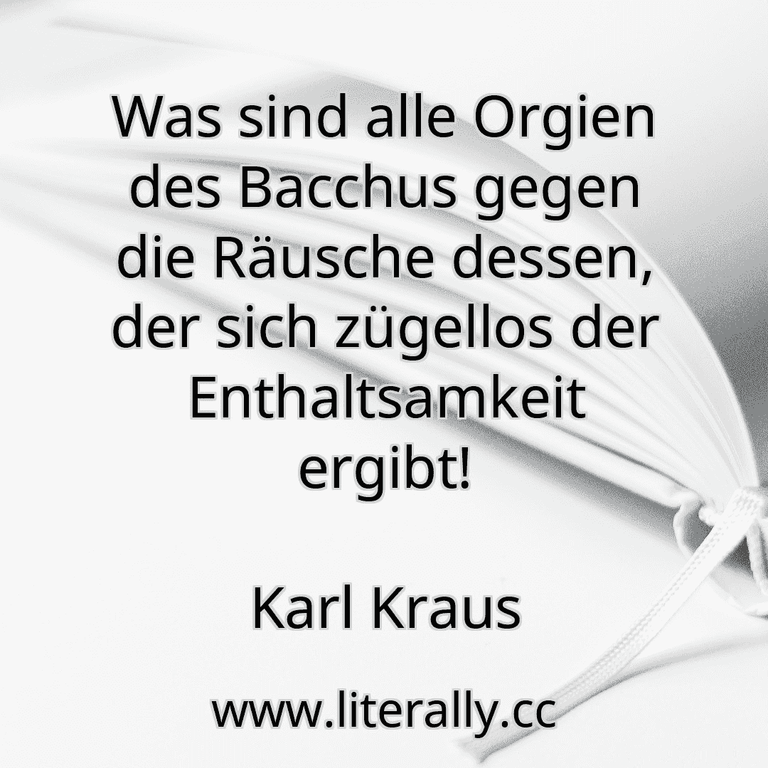 Was sind alle Orgien des Bacchus gegen die Räusche dessen, der sich zügellos der Enthaltsamkeit ergibt!
Karl Kraus
