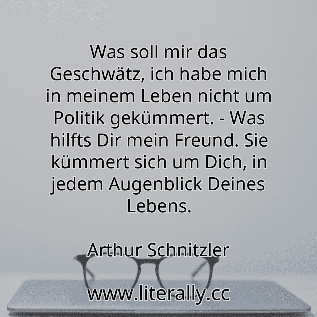 Was soll mir das Geschwätz, ich habe mich in meinem Leben nicht um Politik gekümmert. - Was hilfts Dir mein Freund. Sie kümmert sich um Dich, in jedem Augenblick Deines Lebens.
Arthur Schnitzler
