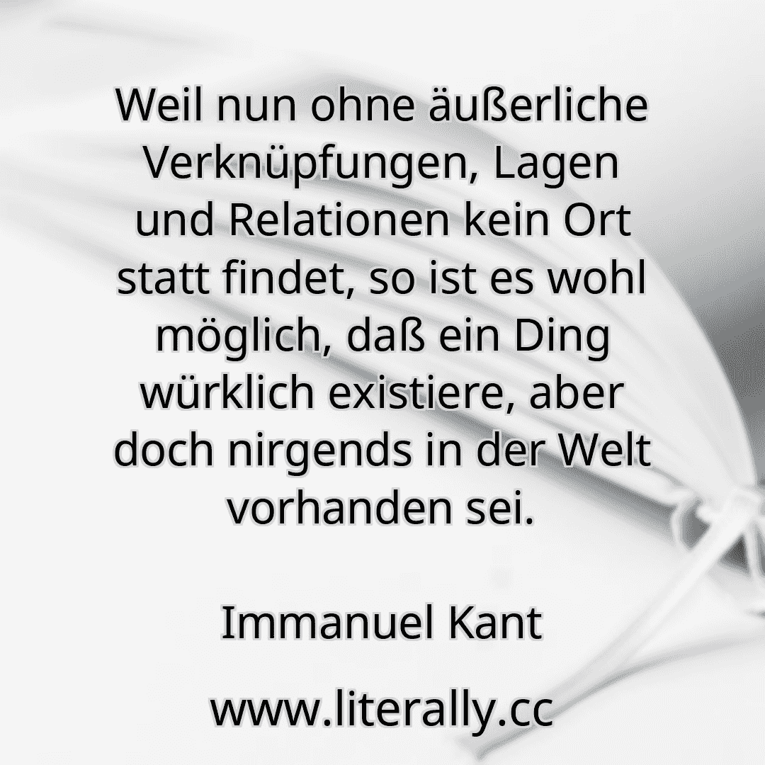 Weil nun ohne äußerliche Verknüpfungen, Lagen und Relationen kein Ort statt findet, so ist es wohl möglich, daß ein Ding würklich existiere, aber doch nirgends in der Welt vorhanden sei.
Immanuel Kant
