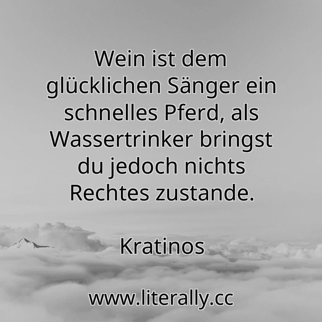 Wein ist dem glücklichen Sänger ein schnelles Pferd, als Wassertrinker bringst du jedoch nichts Rechtes zustande.
Kratinos
