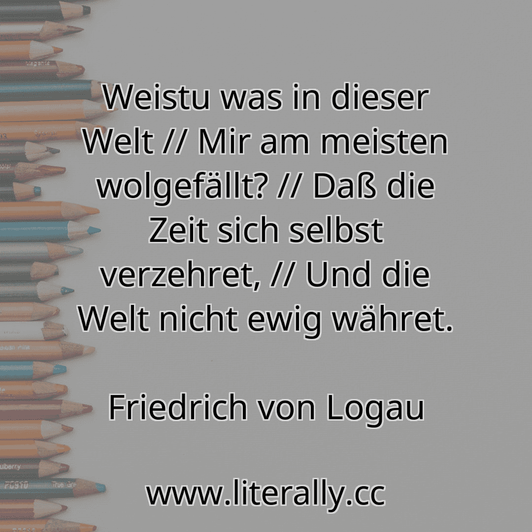 Weistu was in dieser Welt // Mir am meisten wolgefällt? // Daß die Zeit sich selbst verzehret, // Und die Welt nicht ewig währet.
Friedrich von Logau
