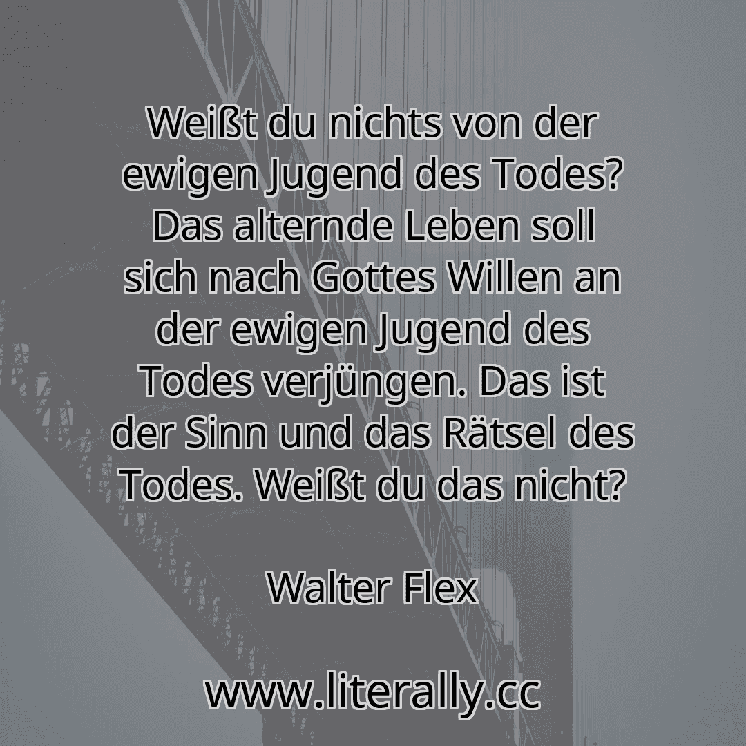 Weißt du nichts von der ewigen Jugend des Todes? Das alternde Leben soll sich nach Gottes Willen an der ewigen Jugend des Todes verjüngen. Das ist der Sinn und das Rätsel des Todes. Weißt du das nicht?
Walter Flex
