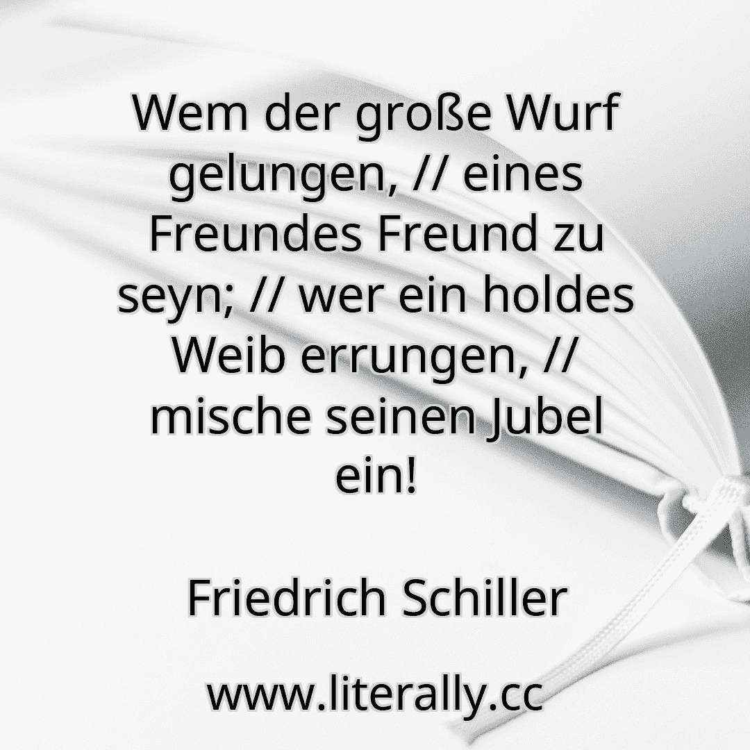 Wem der große Wurf gelungen, // eines Freundes Freund zu seyn; // wer ein holdes Weib errungen, // mische seinen Jubel ein!
Friedrich Schiller
