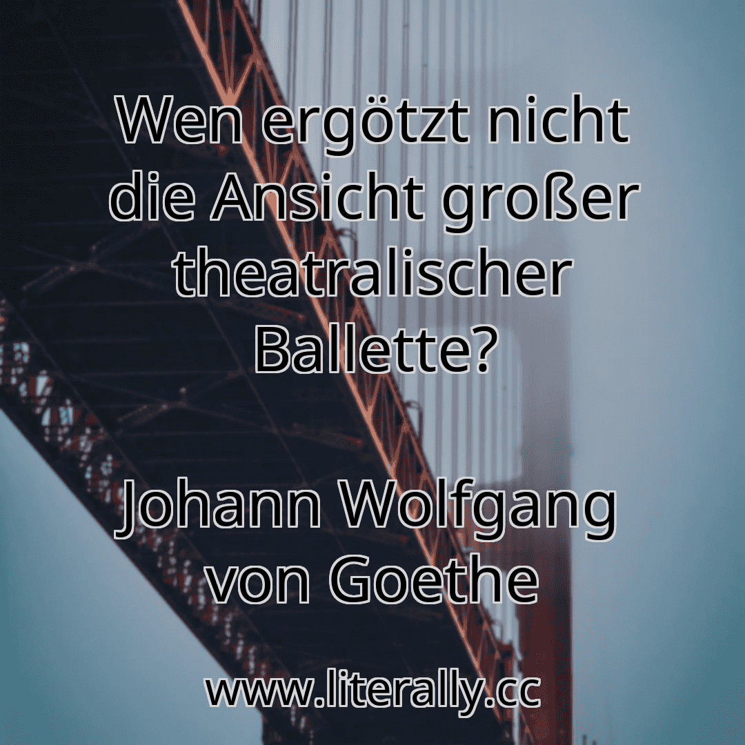 Wen ergötzt nicht die Ansicht großer theatralischer Ballette?
Johann Wolfgang von Goethe
