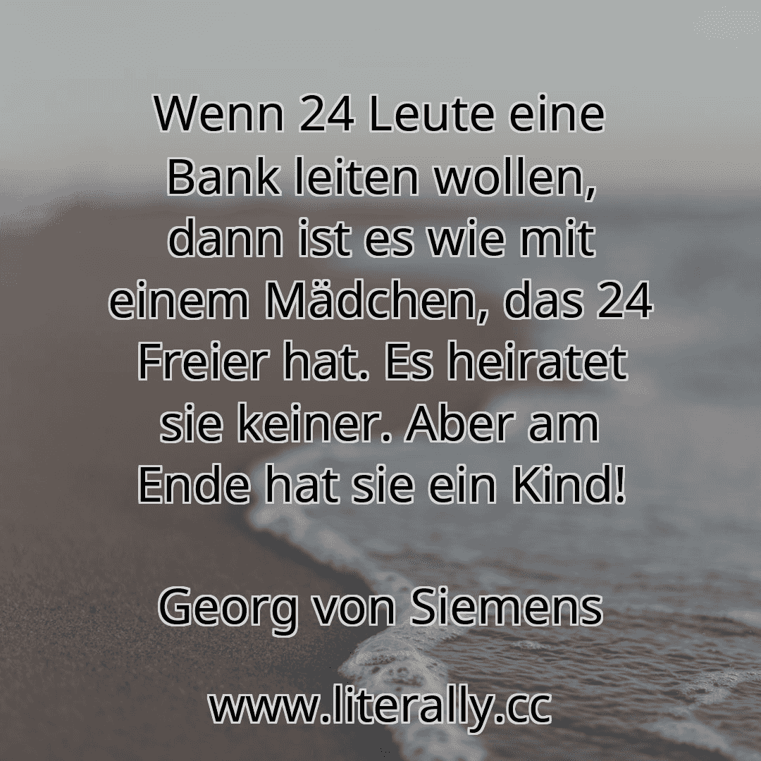 Wenn 24 Leute eine Bank leiten wollen, dann ist es wie mit einem Mädchen, das 24 Freier hat. Es heiratet sie keiner. Aber am Ende hat sie ein Kind!
Georg von Siemens
