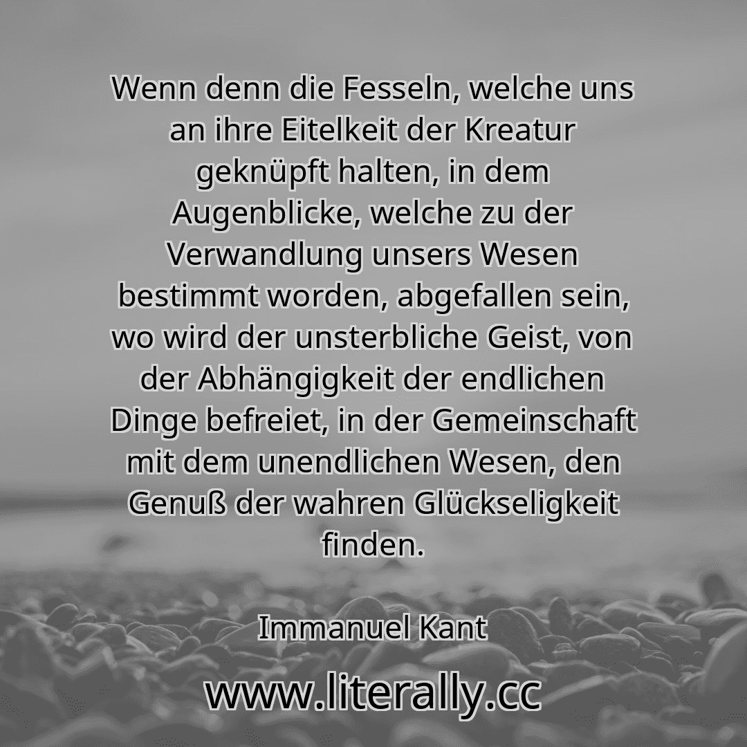 Wenn denn die Fesseln, welche uns an ihre Eitelkeit der Kreatur geknüpft halten, in dem Augenblicke, welche zu der Verwandlung unsers Wesen bestimmt worden, abgefallen sein, wo wird der unsterbliche Geist, von der Abhängigkeit der endlichen Dinge befreiet, in der Gemeinschaft mit dem unendlichen Wesen, den Genuß der wahren Glückseligkeit finden.
Immanuel Kant
Wenn denn die Fesseln, welche uns an ihre Eitelkeit der Kreatur geknüpft halten, in dem Augenblicke, welche zu der Verwandlung unsers Wesen bestimmt worden, abgefallen sein, wo wird der unsterbliche Geist, von der Abhängigkeit der endlichen Dinge befreiet, in der Gemeinschaft mit dem unendlichen Wesen, den Genuß der wahren Glückseligkeit finden.
Immanuel Kant