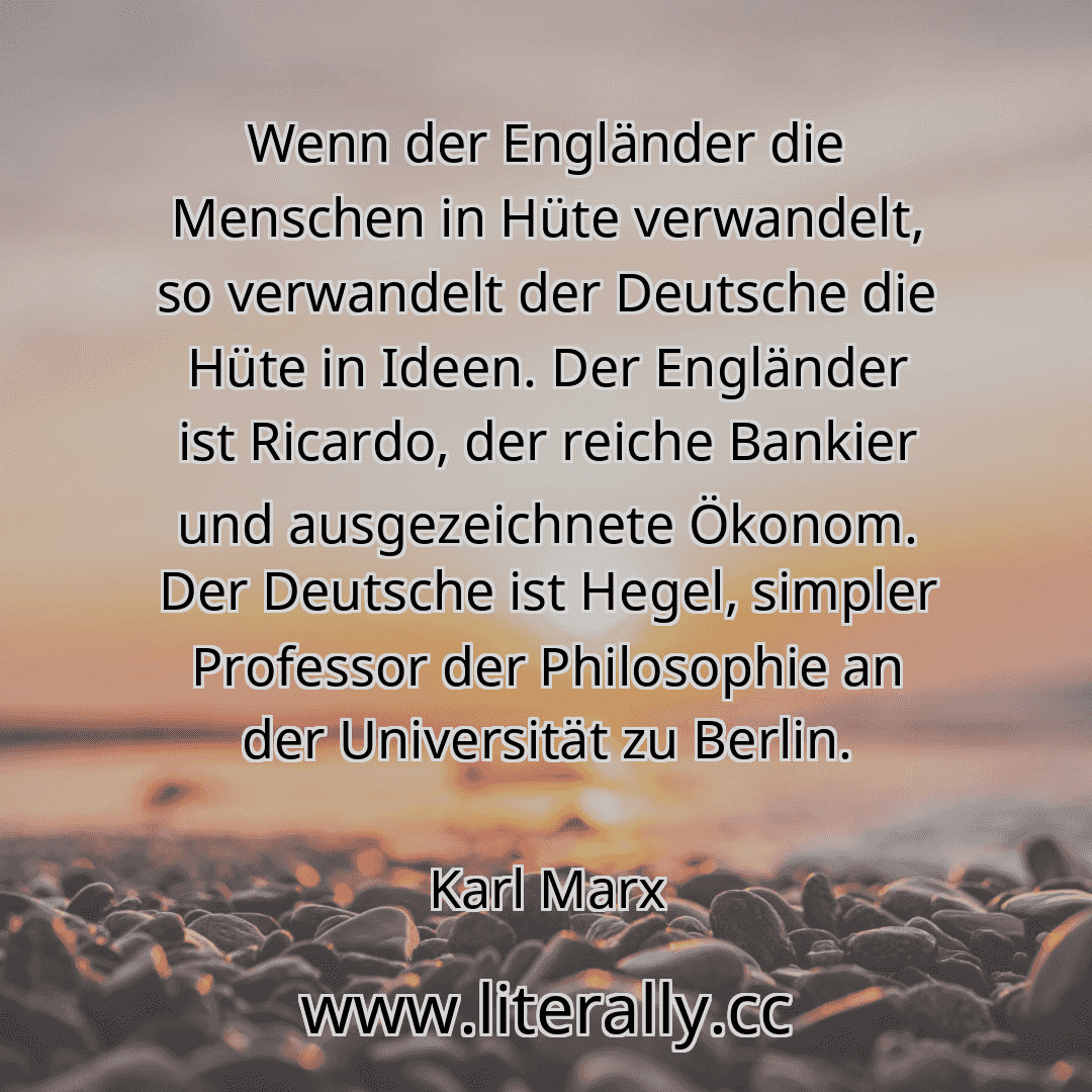 Wenn der Engländer die Menschen in Hüte verwandelt, so verwandelt der Deutsche die Hüte in Ideen. Der Engländer ist Ricardo, der reiche Bankier und ausgezeichnete Ökonom. Der Deutsche ist Hegel, simpler Professor der Philosophie an der Universität zu Berlin.
Karl Marx
