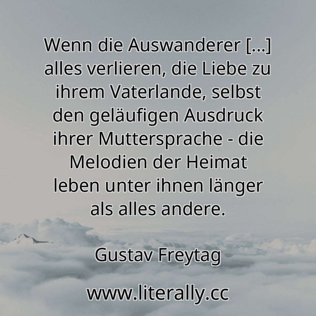 Wenn die Auswanderer [...] alles verlieren, die Liebe zu ihrem Vaterlande, selbst den geläufigen Ausdruck ihrer Muttersprache - die Melodien der Heimat leben unter ihnen länger als alles andere.
Gustav Freytag
