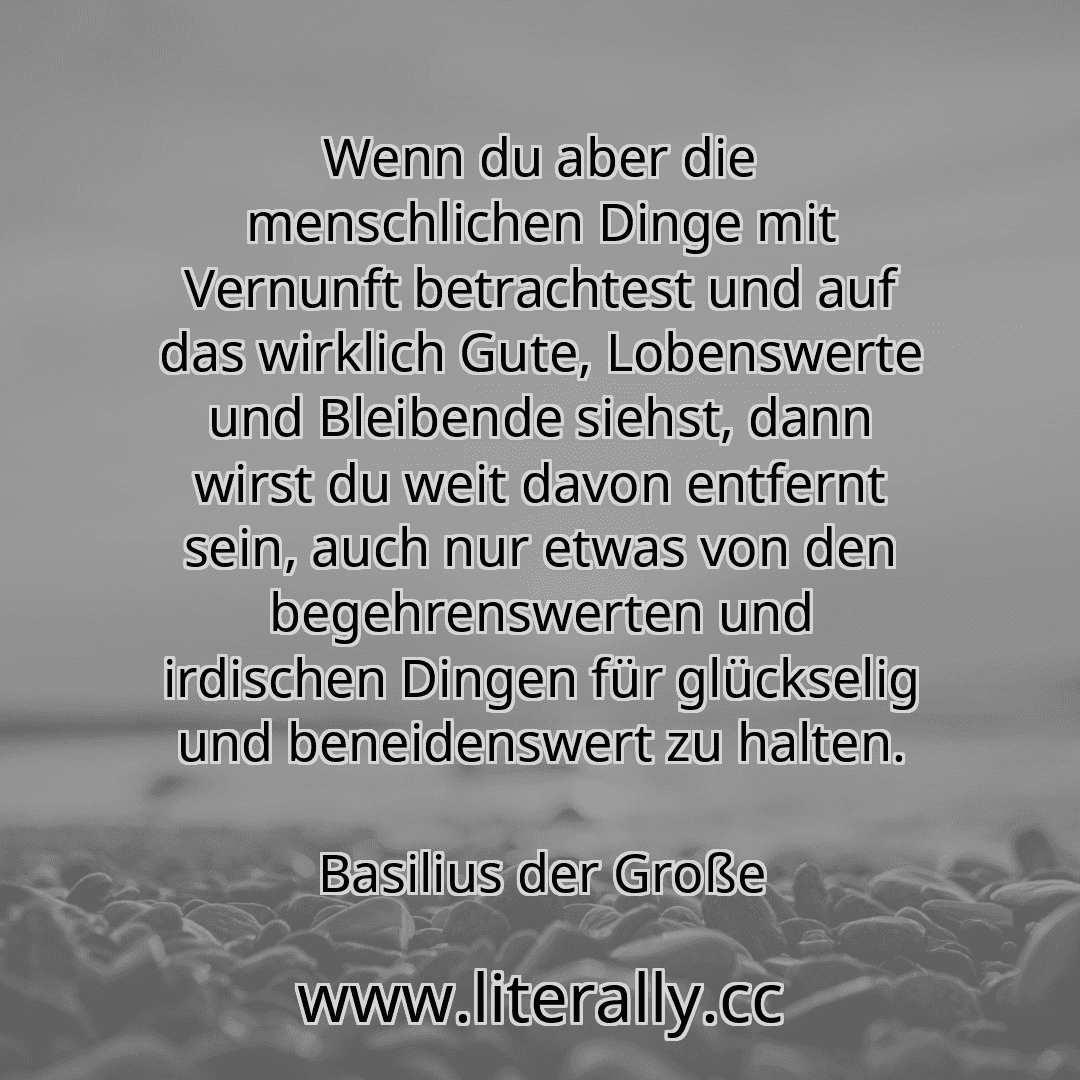 Wenn du aber die menschlichen Dinge mit Vernunft betrachtest und auf das wirklich Gute, Lobenswerte und Bleibende siehst, dann wirst du weit davon entfernt sein, auch nur etwas von den begehrenswerten und irdischen Dingen für glückselig und beneidenswert zu halten.
Basilius der Große
