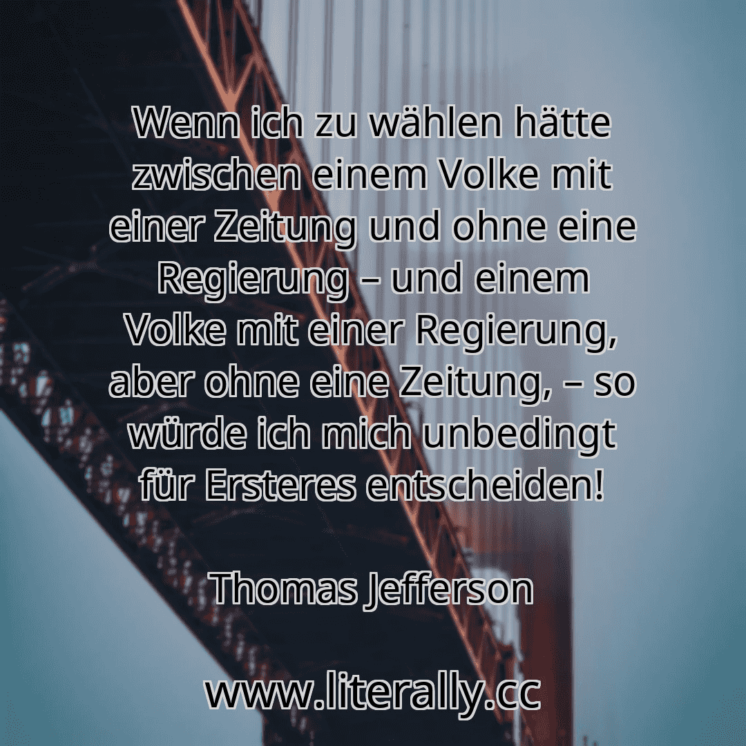 Wenn ich zu wählen hätte zwischen einem Volke mit einer Zeitung und ohne eine Regierung – und einem Volke mit einer Regierung, aber ohne eine Zeitung, – so würde ich mich unbedingt für Ersteres entscheiden!
Thomas Jefferson
