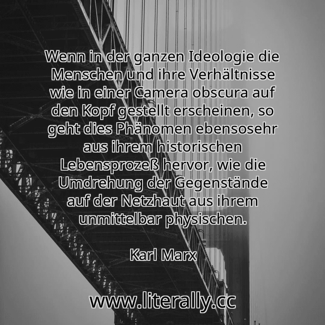 Wenn in der ganzen Ideologie die Menschen und ihre Verhältnisse wie in einer Camera obscura auf den Kopf gestellt erscheinen, so geht dies Phänomen ebensosehr aus ihrem historischen Lebensprozeß hervor, wie die Umdrehung der Gegenstände auf der Netzhaut aus ihrem unmittelbar physischen.
Karl Marx
Wenn in der ganzen Ideologie die Menschen und ihre Verhältnisse wie in einer Camera obscura auf den Kopf gestellt erscheinen, so geht dies Phänomen ebensosehr aus ihrem historischen Lebensprozeß hervor, wie die Umdrehung der Gegenstände auf der Netzhaut aus ihrem unmittelbar physischen.
Karl Marx