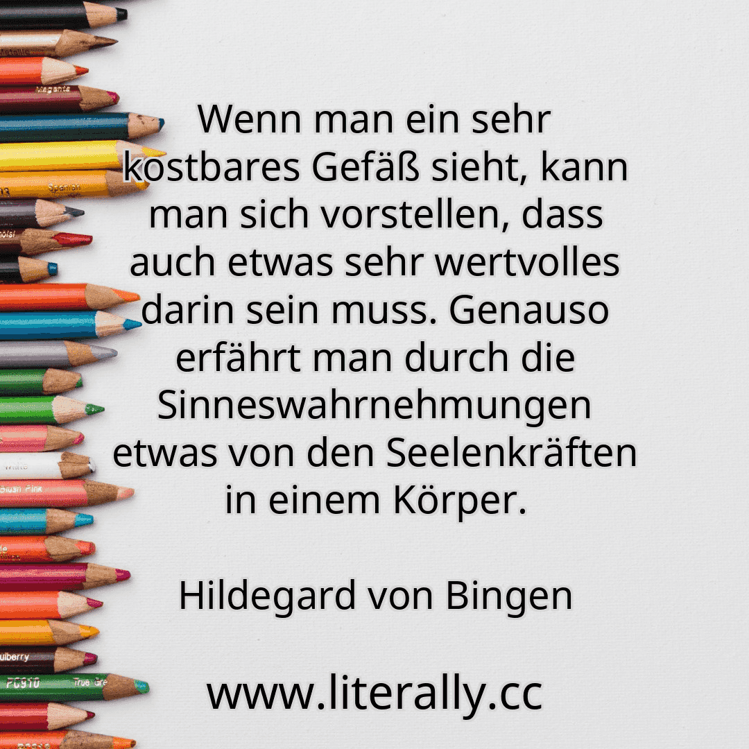 Wenn man ein sehr kostbares Gefäß sieht, kann man sich vorstellen, dass auch etwas sehr wertvolles darin sein muss. Genauso erfährt man durch die Sinneswahrnehmungen etwas von den Seelenkräften in einem Körper.
Hildegard von Bingen
