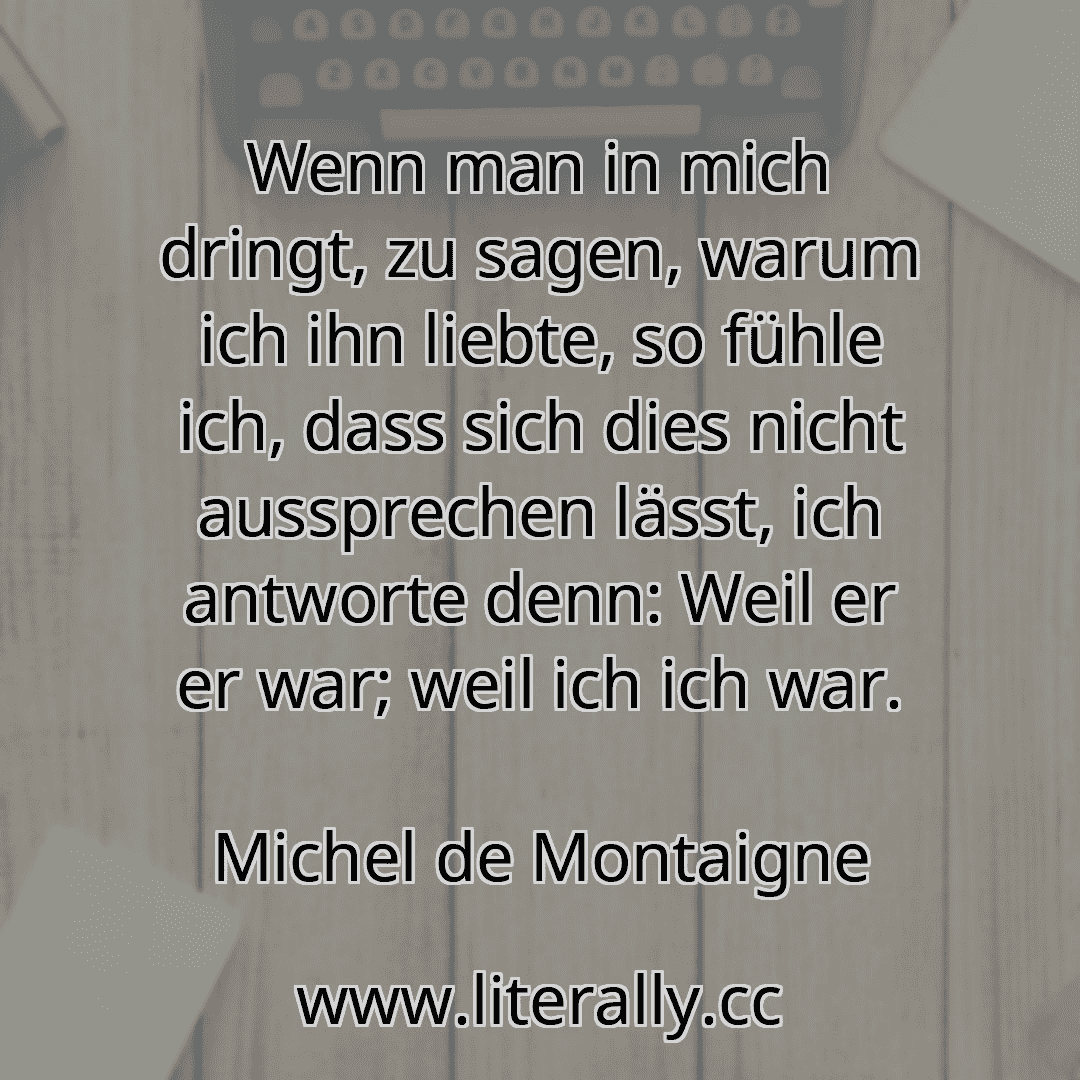 Wenn man in mich dringt, zu sagen, warum ich ihn liebte, so fühle ich, dass sich dies nicht aussprechen lässt, ich antworte denn: Weil er er war; weil ich ich war.
Michel de Montaigne
