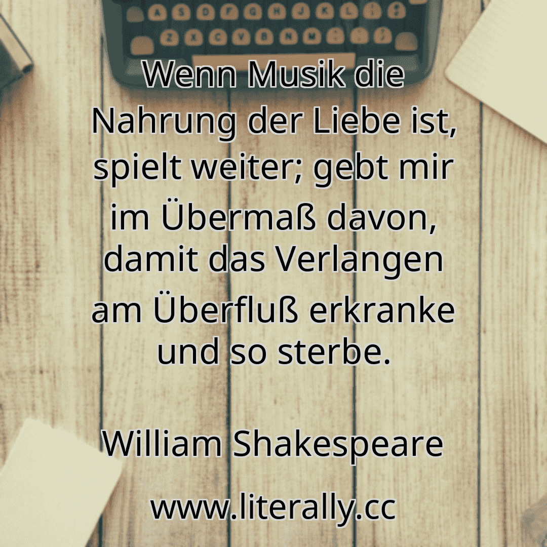 Wenn Musik die Nahrung der Liebe ist, spielt weiter; gebt mir im Übermaß davon, damit das Verlangen am Überfluß erkranke und so sterbe.
William Shakespeare
