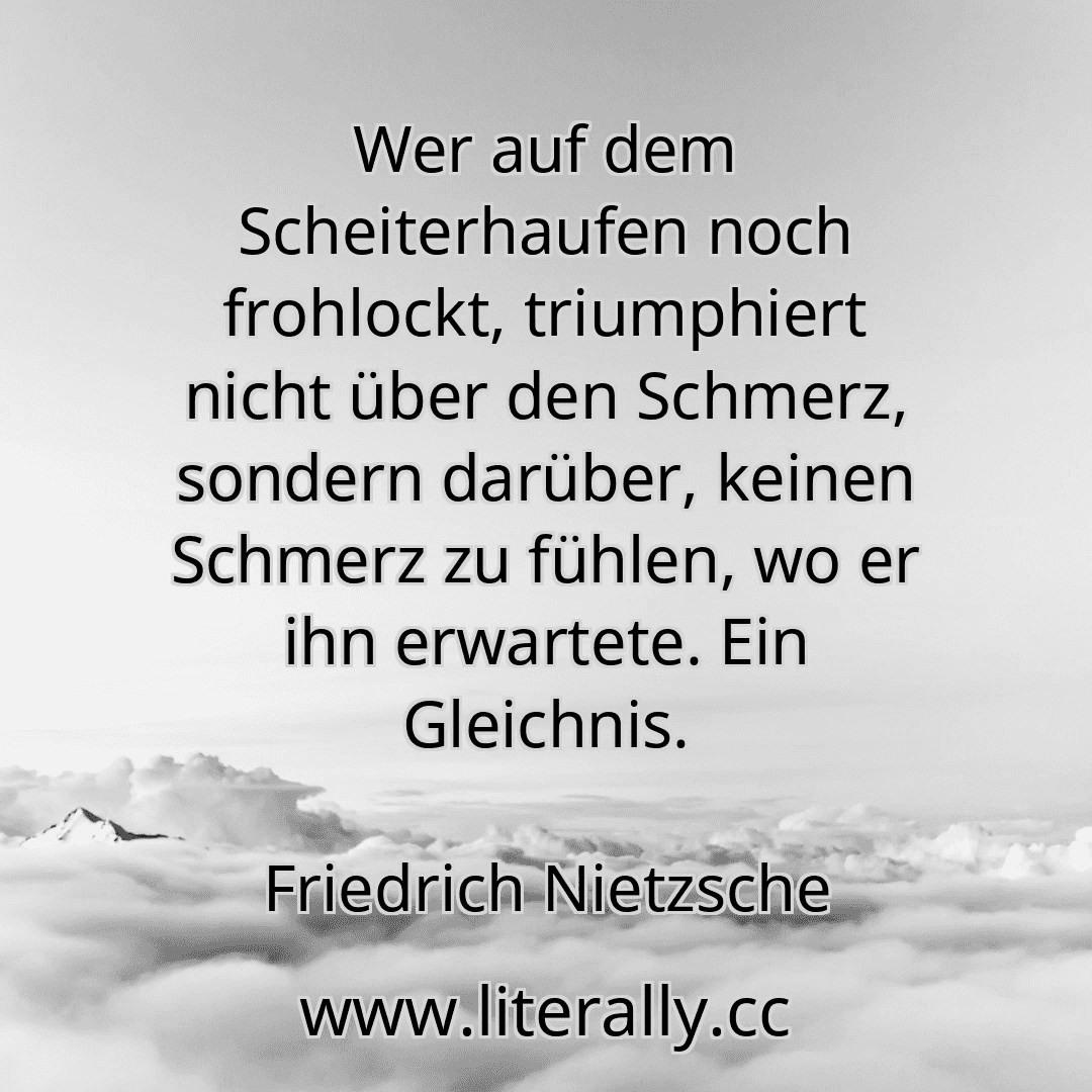 Wer auf dem Scheiterhaufen noch frohlockt, triumphiert nicht über den Schmerz, sondern darüber, keinen Schmerz zu fühlen, wo er ihn erwartete. Ein Gleichnis.
Friedrich Nietzsche
