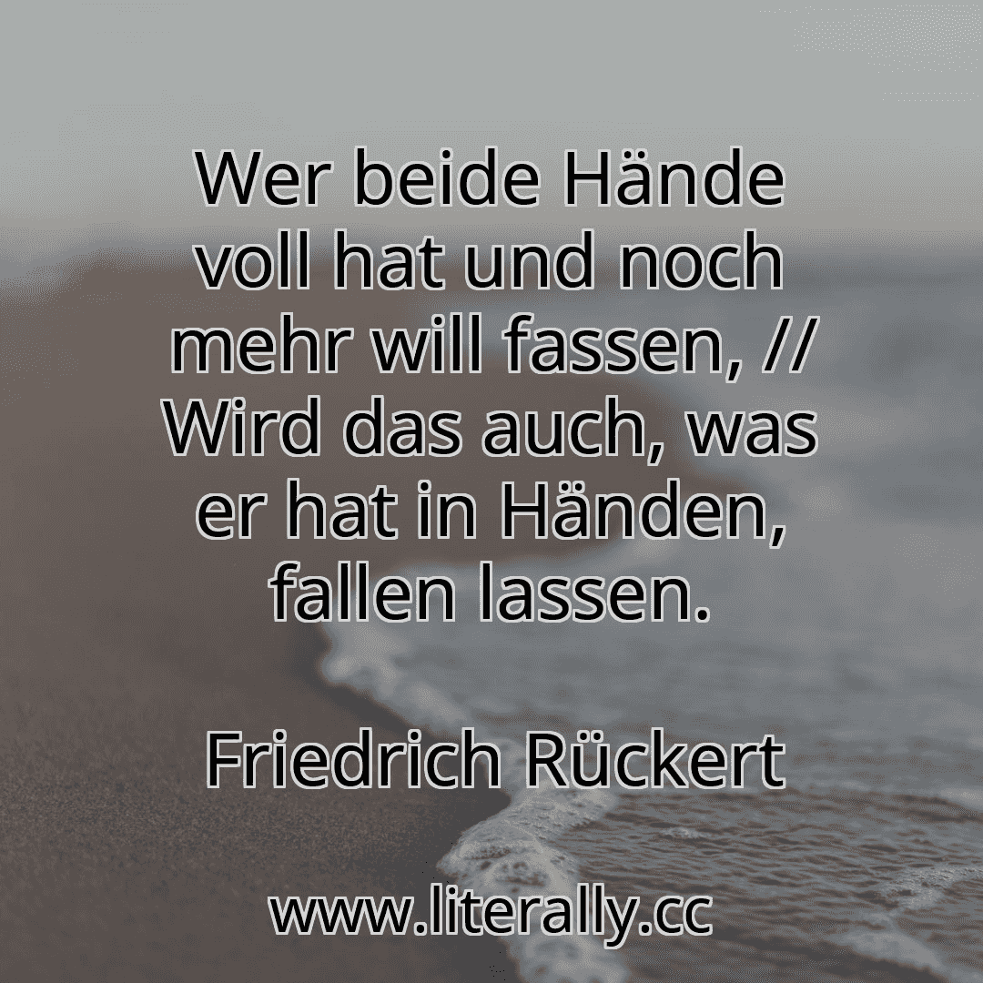 Wer beide Hände voll hat und noch mehr will fassen, // Wird das auch, was er hat in Händen, fallen lassen.
Friedrich Rückert
