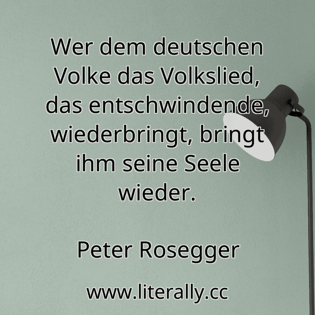 Wer dem deutschen Volke das Volkslied, das entschwindende, wiederbringt, bringt ihm seine Seele wieder.
Peter Rosegger
