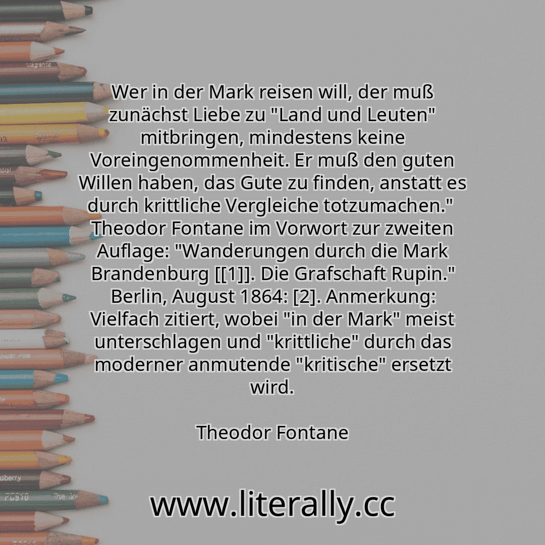 Wer in der Mark reisen will, der muß zunächst Liebe zu "Land und Leuten" mitbringen, mindestens keine Voreingenommenheit. Er muß den guten Willen haben, das Gute zu finden, anstatt es durch krittliche Vergleiche totzumachen."  Theodor Fontane im Vorwort zur zweiten Auflage: "Wanderungen durch die Mark Brandenburg [[1]]. Die Grafschaft Rupin." Berlin, August 1864: [2]. Anmerkung: Vielfach zitiert, ...
