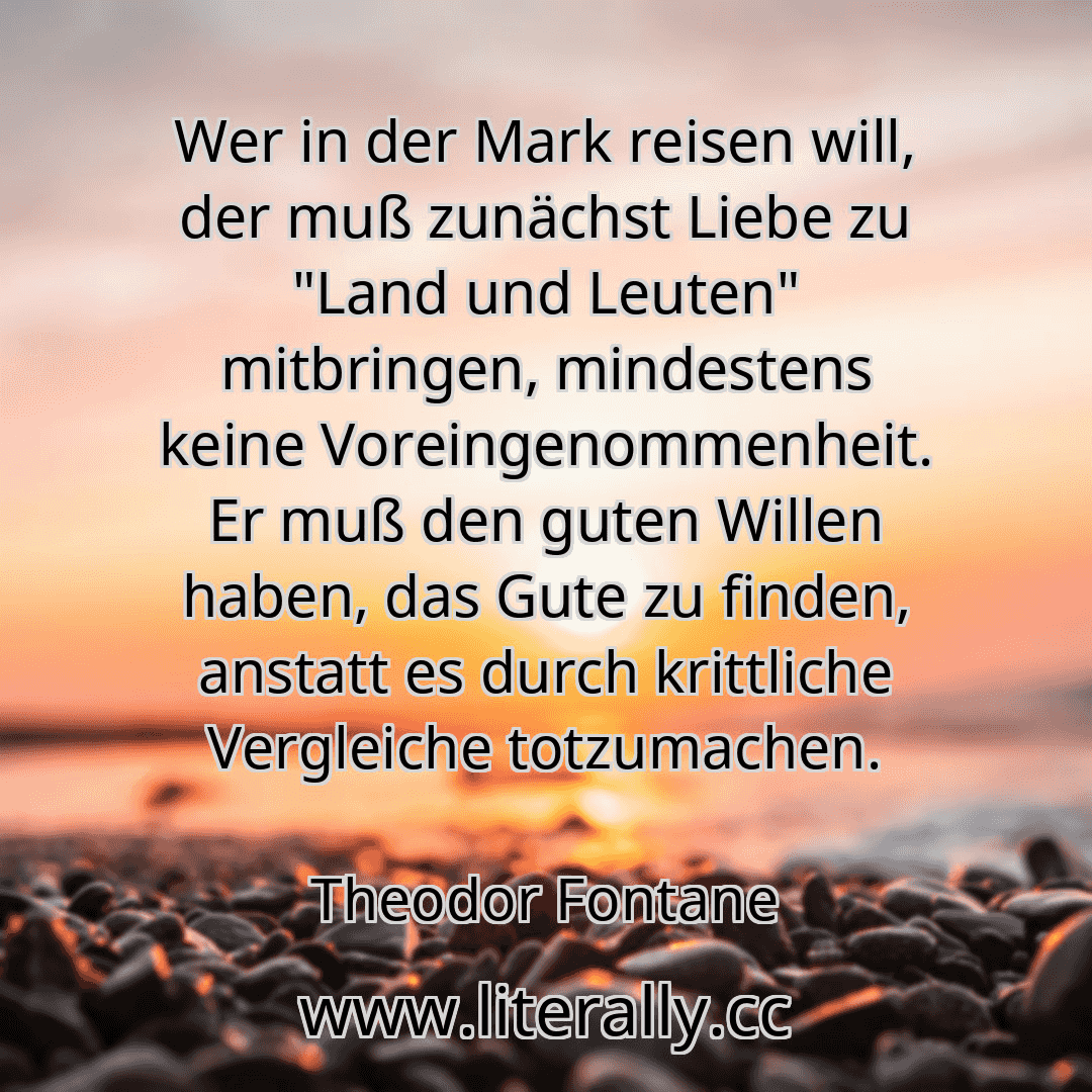 Wer in der Mark reisen will, der muß zunächst Liebe zu "Land und Leuten" mitbringen, mindestens keine Voreingenommenheit. Er muß den guten Willen haben, das Gute zu finden, anstatt es durch krittliche Vergleiche totzumachen.
Theodor Fontane
