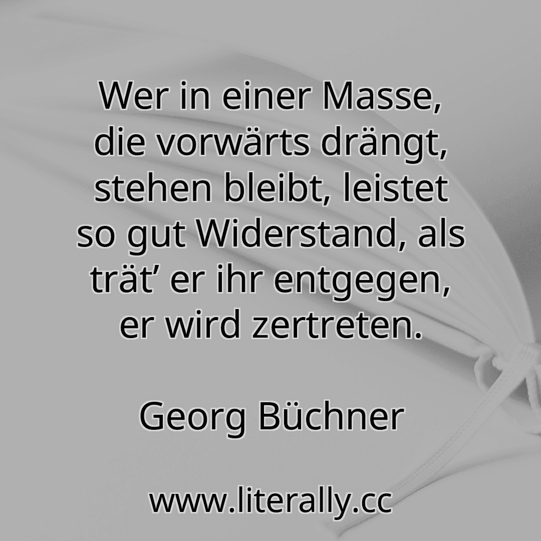 Wer in einer Masse, die vorwärts drängt, stehen bleibt, leistet so gut Widerstand, als trät’ er ihr entgegen, er wird zertreten.
Georg Büchner
