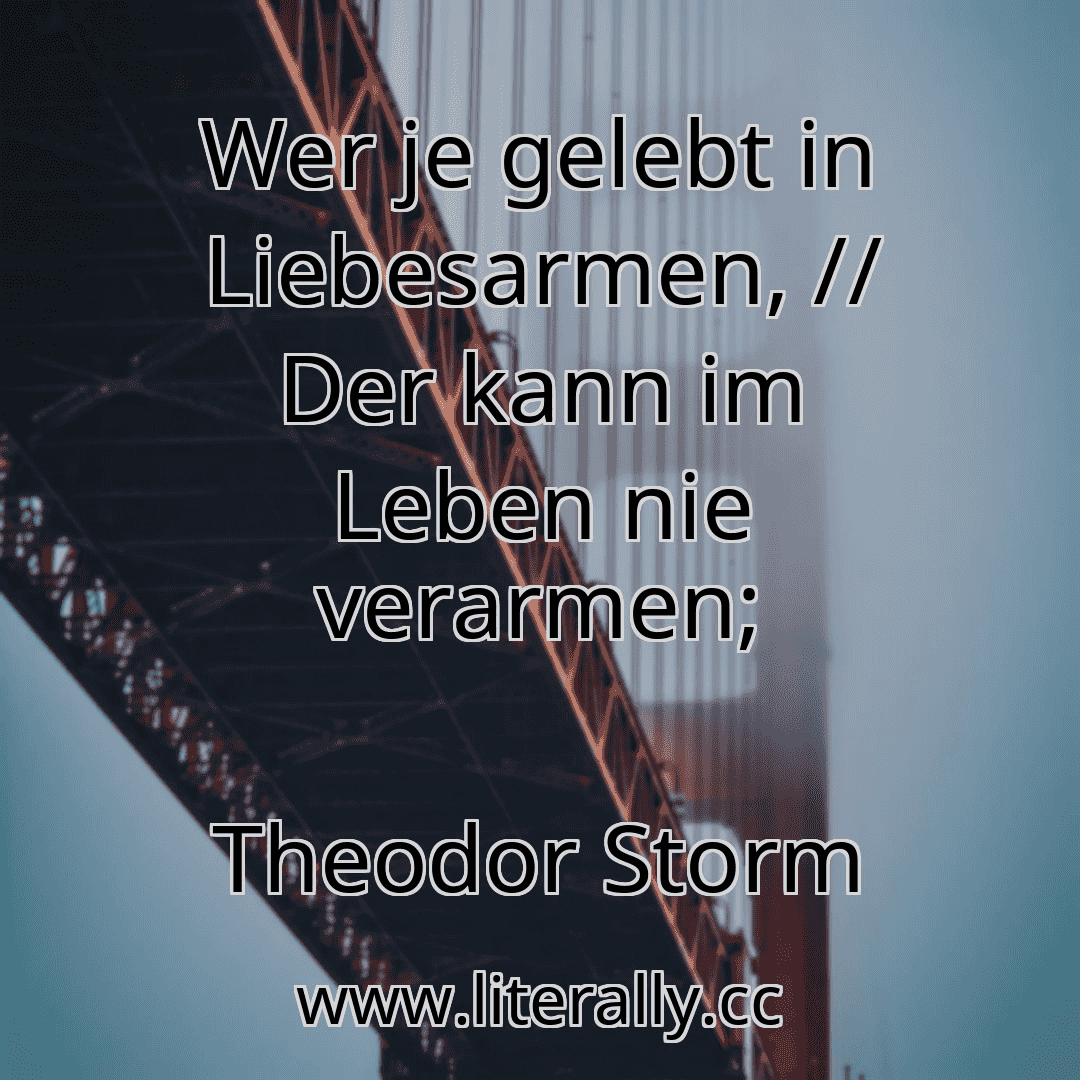 Wer je gelebt in Liebesarmen, // Der kann im Leben nie verarmen;
Theodor Storm
