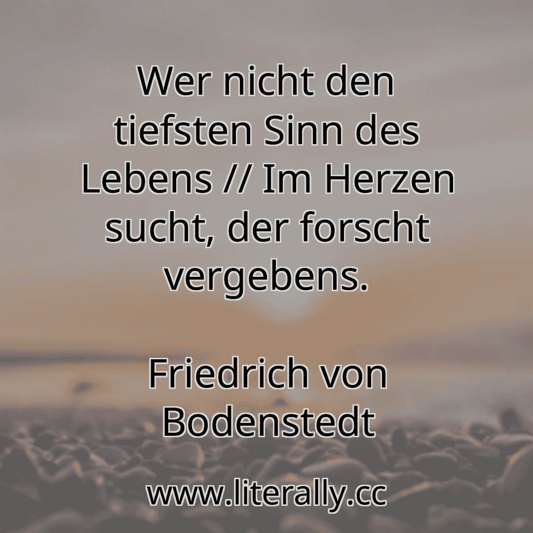 Wer nicht den tiefsten Sinn des Lebens // Im Herzen sucht, der forscht vergebens.
Friedrich von Bodenstedt
