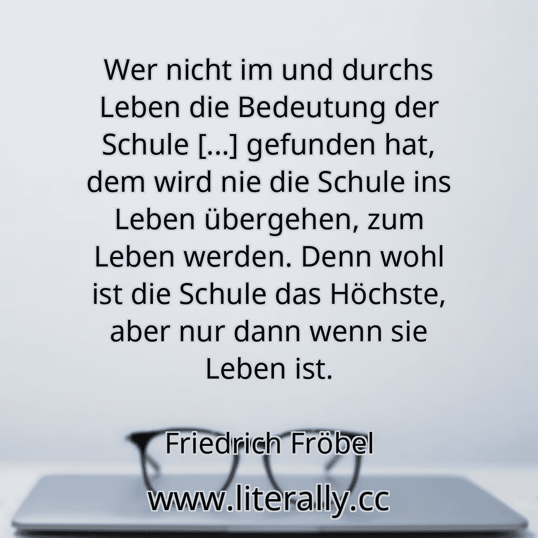 Wer nicht im und durchs Leben die Bedeutung der Schule [...] gefunden hat, dem wird nie die Schule ins Leben übergehen, zum Leben werden. Denn wohl ist die Schule das Höchste, aber nur dann wenn sie Leben ist.
Friedrich Fröbel
