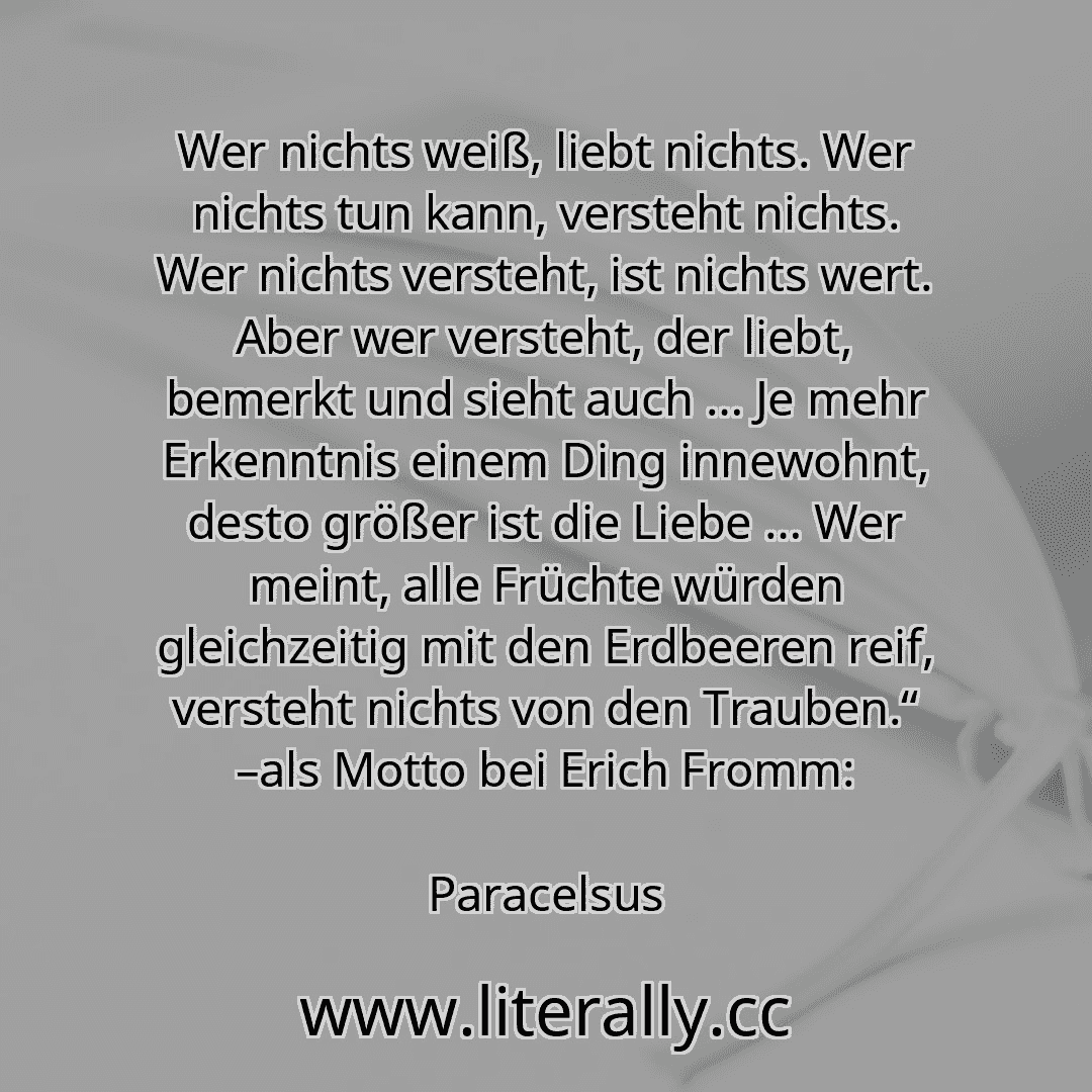 Wer nichts weiß, liebt nichts. Wer nichts tun kann, versteht nichts. Wer nichts versteht, ist nichts wert. Aber wer versteht, der liebt, bemerkt und sieht auch … Je mehr Erkenntnis einem Ding innewohnt, desto größer ist die Liebe … Wer meint, alle Früchte würden gleichzeitig mit den Erdbeeren reif, versteht nichts von den Trauben.“ –als Motto bei Erich Fromm:
Paracelsus
Wer nichts weiß, liebt nichts. Wer nichts tun kann, versteht nichts. Wer nichts versteht, ist nichts wert. Aber wer versteht, der liebt, bemerkt und sieht auch … Je mehr Erkenntnis einem Ding innewohnt, desto größer ist die Liebe … Wer meint, alle Früchte würden gleichzeitig mit den Erdbeeren reif, versteht nichts von den Trauben.“ –als Motto bei Erich Fromm:
Paracelsus