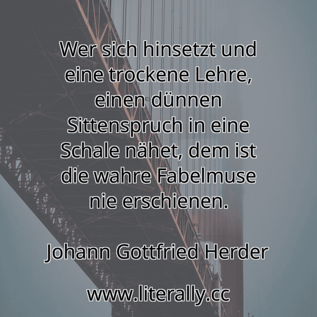Wer sich hinsetzt und eine trockene Lehre, einen dünnen Sittenspruch in eine Schale nähet, dem ist die wahre Fabelmuse nie erschienen.
Johann Gottfried Herder
