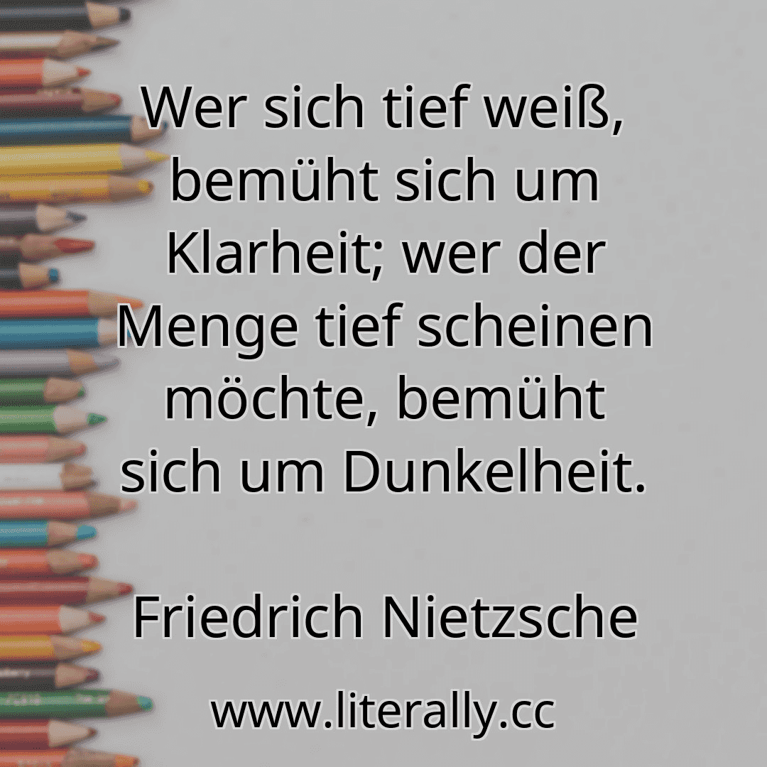 Wer sich tief weiß, bemüht sich um Klarheit; wer der Menge tief scheinen möchte, bemüht sich um Dunkelheit.
Friedrich Nietzsche

