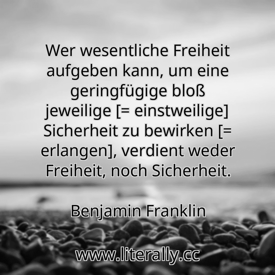 Wer wesentliche Freiheit aufgeben kann, um eine geringfügige bloß jeweilige [= einstweilige] Sicherheit zu bewirken [= erlangen], verdient weder Freiheit, noch Sicherheit.
Benjamin Franklin
