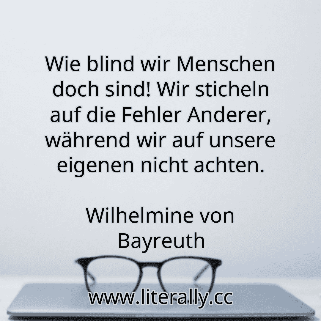 Wie blind wir Menschen doch sind! Wir sticheln auf die Fehler Anderer, während wir auf unsere eigenen nicht achten.
Wilhelmine von Bayreuth
