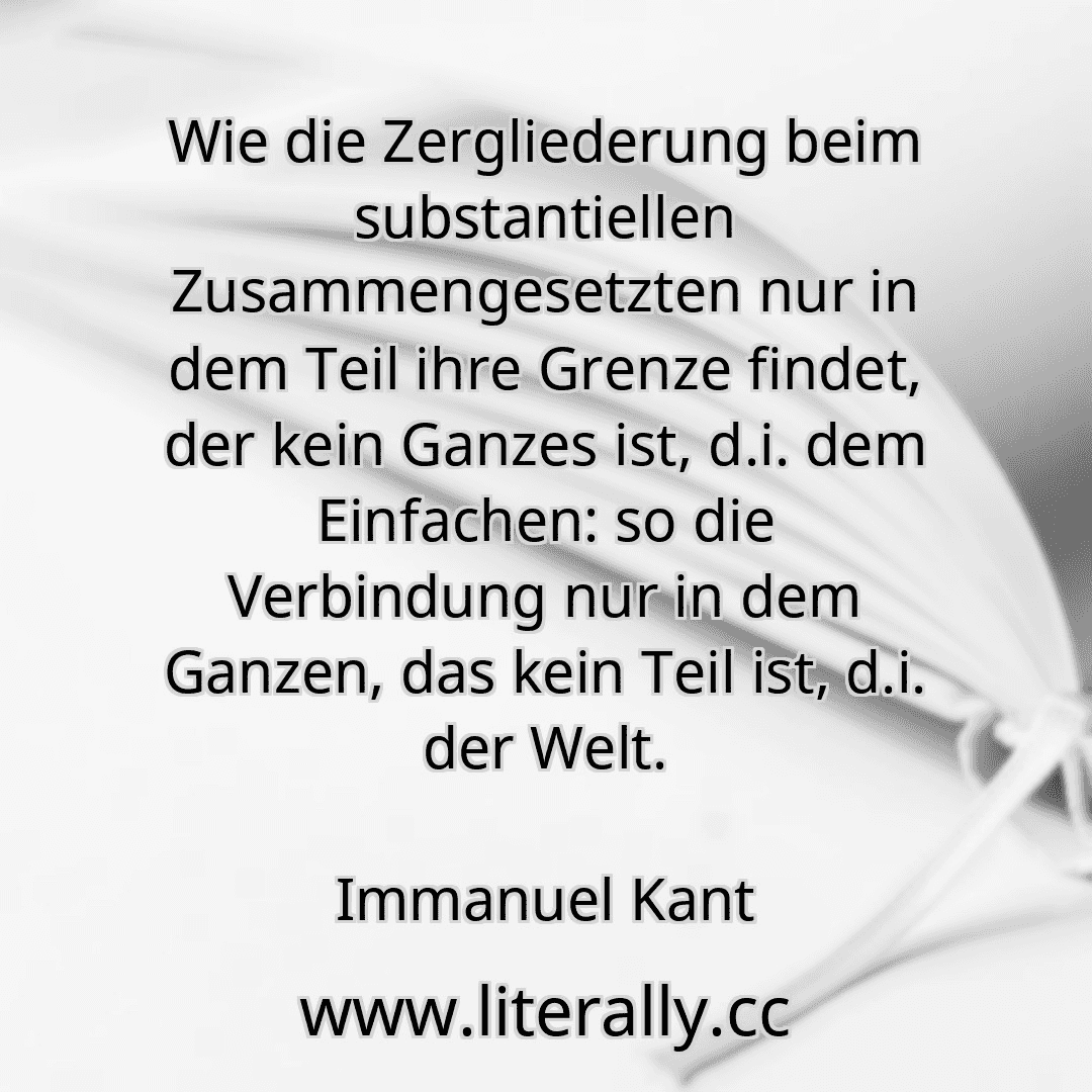 Wie die Zergliederung beim substantiellen Zusammengesetzten nur in dem Teil ihre Grenze findet, der kein Ganzes ist, d.i. dem Einfachen: so die Verbindung nur in dem Ganzen, das kein Teil ist, d.i. der Welt.
Immanuel Kant

