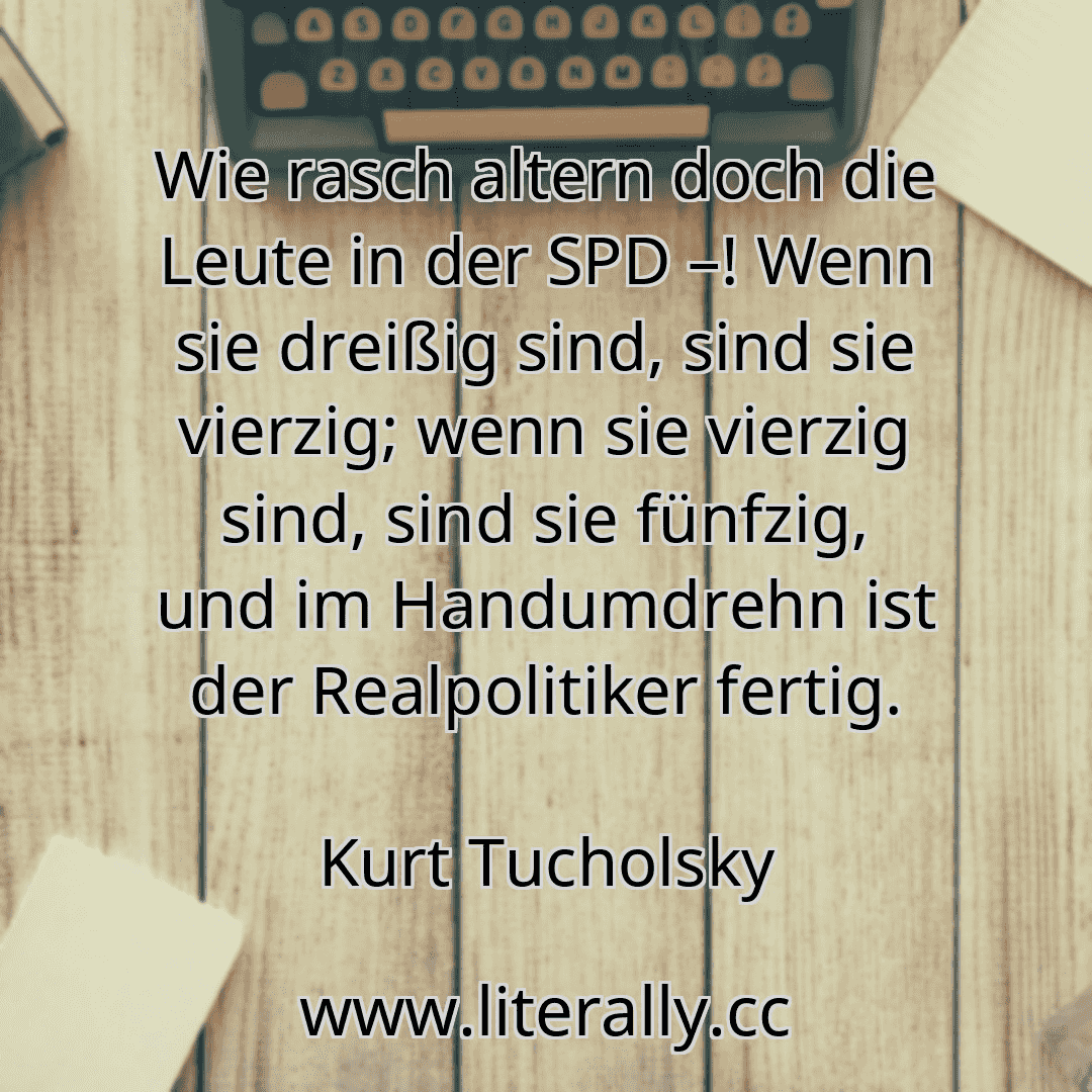 Wie rasch altern doch die Leute in der SPD –! Wenn sie dreißig sind, sind sie vierzig; wenn sie vierzig sind, sind sie fünfzig, und im Handumdrehn ist der Realpolitiker fertig.
Kurt Tucholsky
