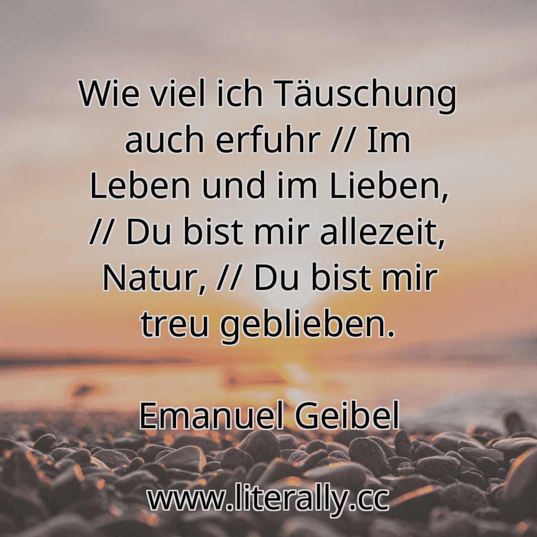 Wie viel ich Täuschung auch erfuhr // Im Leben und im Lieben, // Du bist mir allezeit, Natur, // Du bist mir treu geblieben.
Emanuel Geibel
