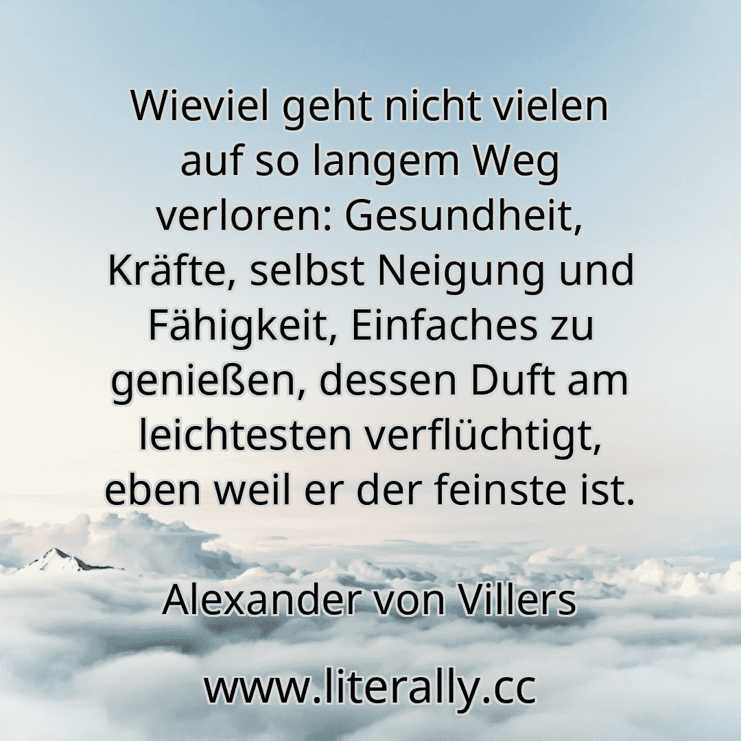 Wieviel geht nicht vielen auf so langem Weg verloren: Gesundheit, Kräfte, selbst Neigung und Fähigkeit, Einfaches zu genießen, dessen Duft am leichtesten verflüchtigt, eben weil er der feinste ist.
Alexander von Villers
