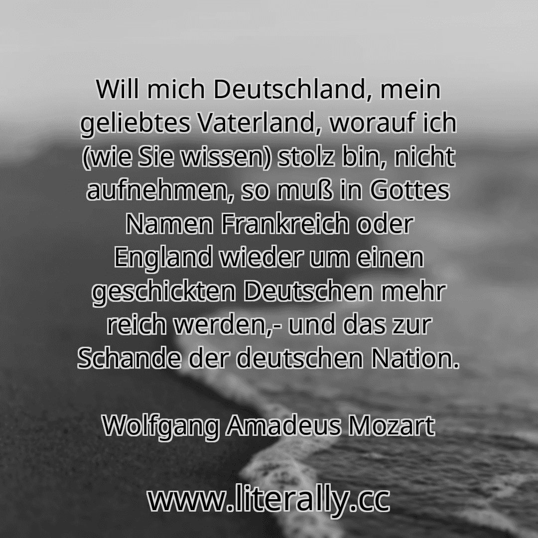 Will mich Deutschland, mein geliebtes Vaterland, worauf ich (wie Sie wissen) stolz bin, nicht aufnehmen, so muß in Gottes Namen Frankreich oder England wieder um einen geschickten Deutschen mehr reich werden,- und das zur Schande der deutschen Nation.
Wolfgang Amadeus Mozart
