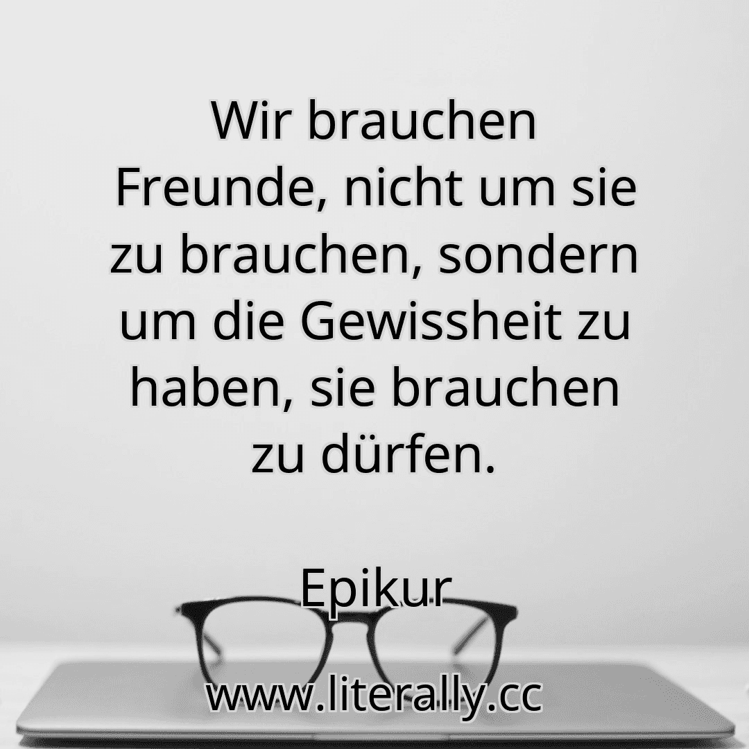 Wir brauchen Freunde, nicht um sie zu brauchen, sondern um die Gewissheit zu haben, sie brauchen zu dürfen.
Epikur
