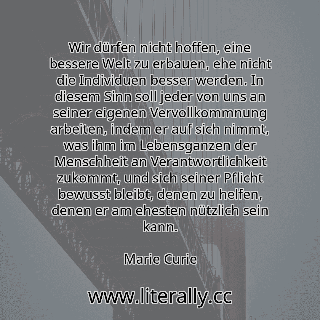 Wir dürfen nicht hoffen, eine bessere Welt zu erbauen, ehe nicht die Individuen besser werden. In diesem Sinn soll jeder von uns an seiner eigenen Vervollkommnung arbeiten, indem er auf sich nimmt, was ihm im Lebensganzen der Menschheit an Verantwortlichkeit zukommt, und sich seiner Pflicht bewusst bleibt, denen zu helfen, denen er am ehesten nützlich sein kann.
Marie Curie
