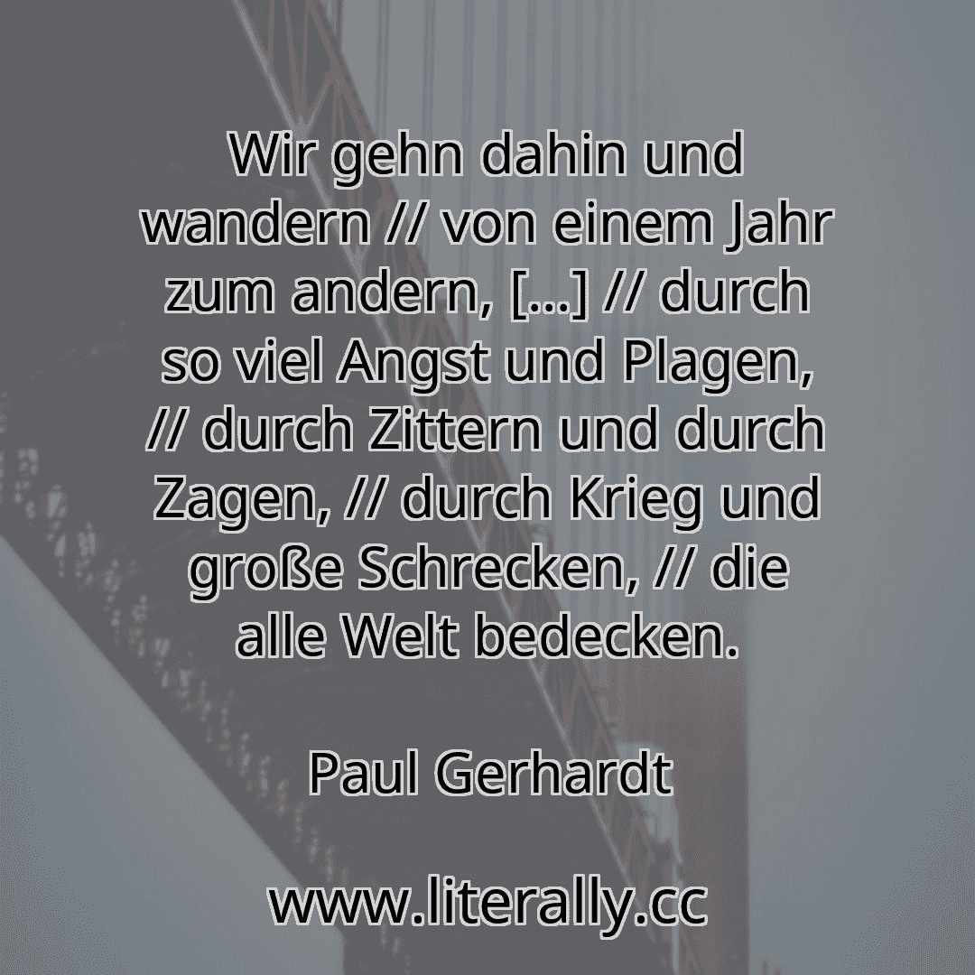 Wir gehn dahin und wandern // von einem Jahr zum andern, [...] // durch so viel Angst und Plagen, // durch Zittern und durch Zagen, // durch Krieg und große Schrecken, // die alle Welt bedecken.
Paul Gerhardt
