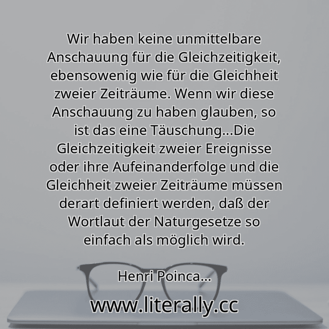 Wir haben keine unmittelbare Anschauung für die Gleichzeitigkeit, ebensowenig wie für die Gleichheit zweier Zeiträume. Wenn wir diese Anschauung zu haben glauben, so ist das eine Täuschung...Die Gleichzeitigkeit zweier Ereignisse oder ihre Aufeinanderfolge und die Gleichheit zweier Zeiträume müssen derart definiert werden, daß der Wortlaut der Naturgesetze so einfach als möglich wird.
Henri Poinca...