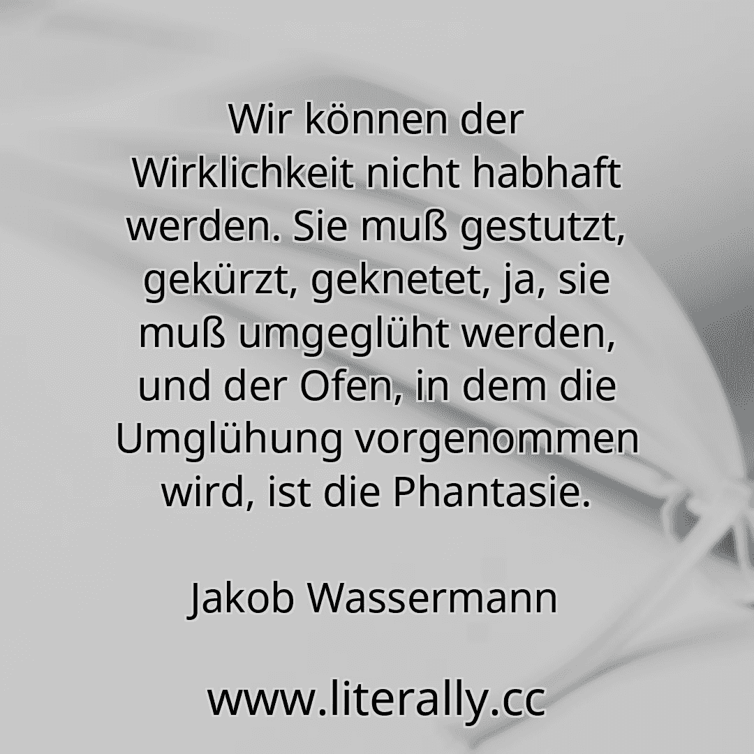 Wir können der Wirklichkeit nicht habhaft werden. Sie muß gestutzt, gekürzt, geknetet, ja, sie muß umgeglüht werden, und der Ofen, in dem die Umglühung vorgenommen wird, ist die Phantasie.
Jakob Wassermann
