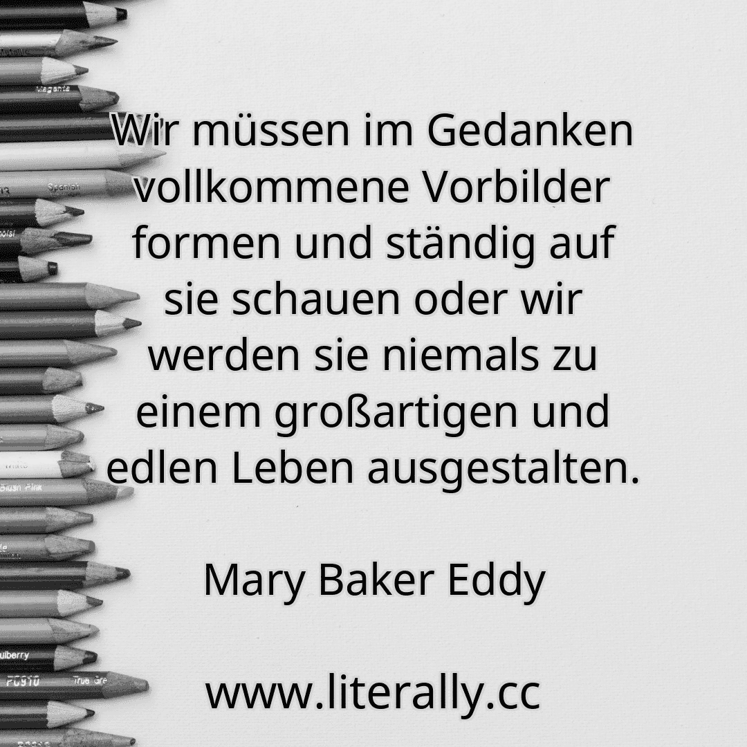 Wir müssen im Gedanken vollkommene Vorbilder formen und ständig auf sie schauen oder wir werden sie niemals zu einem großartigen und edlen Leben ausgestalten.
Mary Baker Eddy
