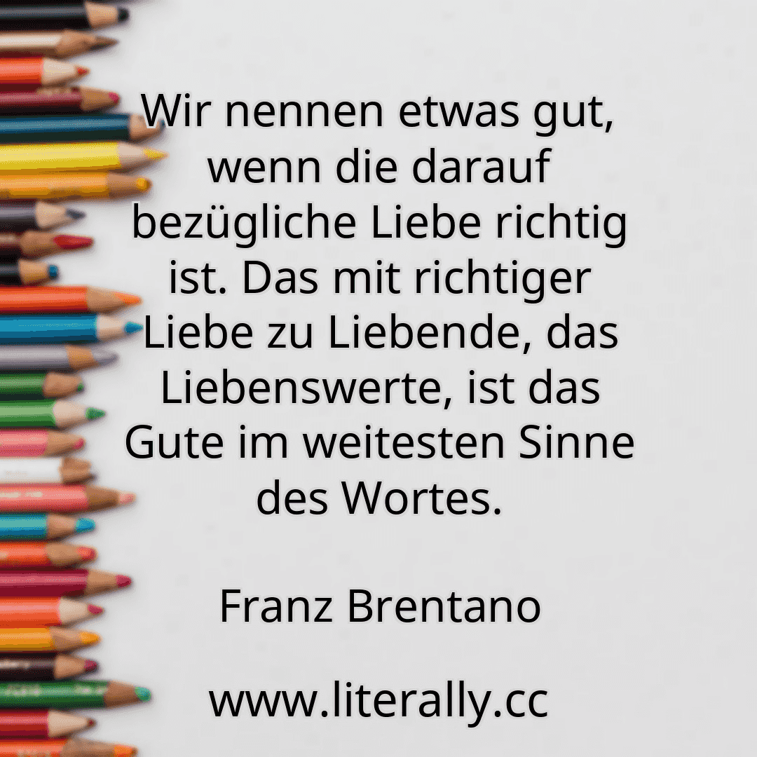 Wir nennen etwas gut, wenn die darauf bezügliche Liebe richtig ist. Das mit richtiger Liebe zu Liebende, das Liebenswerte, ist das Gute im weitesten Sinne des Wortes.
Franz Brentano
