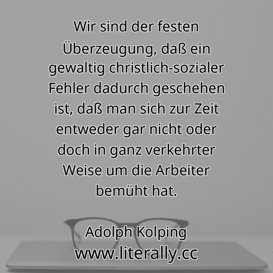 Wir sind der festen Überzeugung, daß ein gewaltig christlich-sozialer Fehler dadurch geschehen ist, daß man sich zur Zeit entweder gar nicht oder doch in ganz verkehrter Weise um die Arbeiter bemüht hat.
Adolph Kolping
