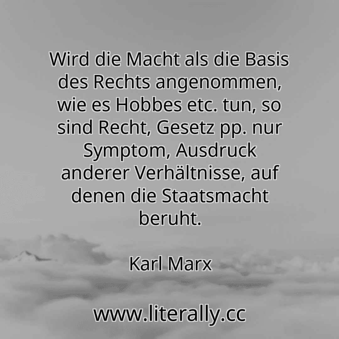 Wird die Macht als die Basis des Rechts angenommen, wie es Hobbes etc. tun, so sind Recht, Gesetz pp. nur Symptom, Ausdruck anderer Verhältnisse, auf denen die Staatsmacht beruht.
Karl Marx
