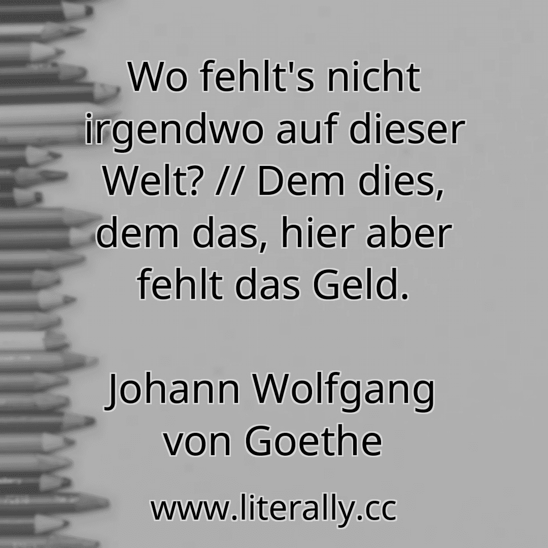 Wo fehlt's nicht irgendwo auf dieser Welt? // Dem dies, dem das, hier aber fehlt das Geld.
Johann Wolfgang von Goethe

