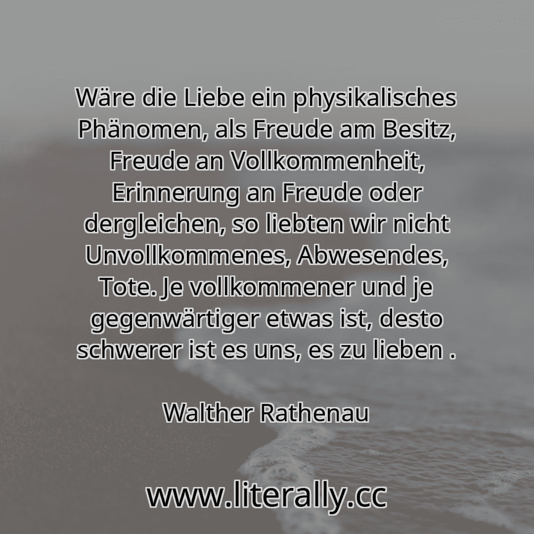 Wäre die Liebe ein physikalisches Phänomen, als Freude am Besitz, Freude an Vollkommenheit, Erinnerung an Freude oder dergleichen, so liebten wir nicht Unvollkommenes, Abwesendes, Tote. Je vollkommener und je gegenwärtiger etwas ist, desto schwerer ist es uns, es zu lieben .
Walther Rathenau
