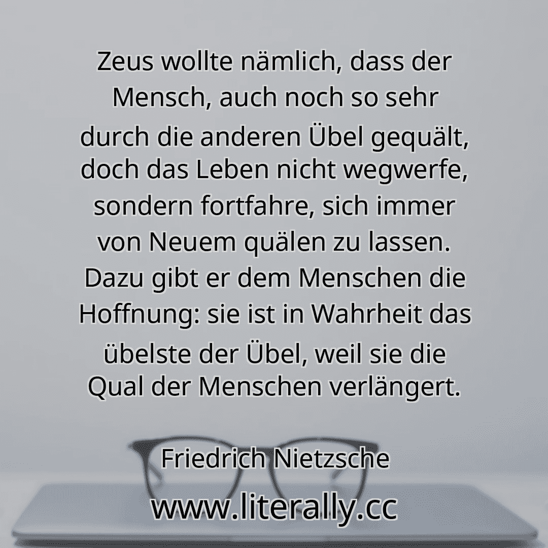 Zeus wollte nämlich, dass der Mensch, auch noch so sehr durch die anderen Übel gequält, doch das Leben nicht wegwerfe, sondern fortfahre, sich immer von Neuem quälen zu lassen. Dazu gibt er dem Menschen die Hoffnung: sie ist in Wahrheit das übelste der Übel, weil sie die Qual der Menschen verlängert.
Friedrich Nietzsche
Zeus wollte nämlich, dass der Mensch, auch noch so sehr durch die anderen Übel gequält, doch das Leben nicht wegwerfe, sondern fortfahre, sich immer von Neuem quälen zu lassen. Dazu gibt er dem Menschen die Hoffnung: sie ist in Wahrheit das übelste der Übel, weil sie die Qual der Menschen verlängert.
Friedrich Nietzsche
